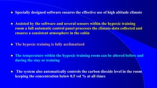  Specially designed software ensures the effective use of high altitude climate
 Assisted by the software and several sensors within the hypoxic training
room a full automatic control panel processes the climate-data collected and
ensures a consistent atmosphere in the cabin
 The hypoxic training is fully acclimatized
 The temperature within the hypoxic training room can be altered before and
during the stay or training
 The system also automatically controls the carbon dioxide level in the room
keeping the concentration below 0.5 vol % at all times
 