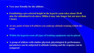  Very user friendly for the athletes
 Establishing a pre-selected height in the hypoxic room takes about 30-40
min (for altitudinal levels above 3000m it may take longer but not more than
1 hour)
 At any point of time 6-8 athletes can undergo altitude training within the
room
 Within the hypoxia room all types of training equipment can be placed
 A group of athletes with similar physical, physiological & performance
parameters can be subjected to altitude training and the response can be
compared
 
