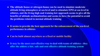  The altitude house or nitrogen house can be used to simulate moderate
altitude living atmosphere at sea level and to stimulate EPO at sea level in
athletes, and the living high and training low approach seems to give all the
benefits of altitude acclimatization and seems to have the potential to avoid
the problems related to normal altitude training
 It seems to provide the best approach for the enhancement of the sea-level
performance in athletes
 Can be built almost anywhere as a fixed or mobile facility
 It may be the most cost-effective way to deal with teams of athletes - they
offer the athlete a fair, safe and cost effective altitude training system
 