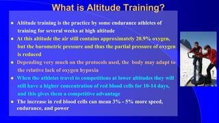 What is Altitude Training?
 Altitude training is the practice by some endurance athletes of
training for several weeks at high altitude
 At this altitude the air still contains approximately 20.9% oxygen,
but the barometric pressure and thus the partial pressure of oxygen
is reduced
 Depending very much on the protocols used, the body may adapt to
the relative lack of oxygen hypoxia
 When the athletes travel to competitions at lower altitudes they will
still have a higher concentration of red blood cells for 10-14 days,
and this gives them a competitive advantage
 The increase in red blood cells can mean 3% - 5% more speed,
endurance, and power
 