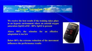 Oxygen Saturation - SaO2
We receive the best results if the training takes place
in an hypoxic environment where an arterial oxygen
saturation (SpO2) of 82 - 88% SpO2 is present.
Above 90% the stimulus for an effective
adaptation is too low
Below 80% the extreme reduction of the movement
influences the performance results
 