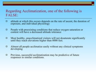 Regarding Acclimatization, one of the following is FALSE: altitude at which this occurs depends on the rate of ascent, the duration of exposure, and individual physiology People with preexisting conditions that reduce oxygen saturation or content will have a decreased altitude tolerance Most healthy, unacclimatized visitors will not desaturate significantly until they reach elevations higher than 8000 feet.  Almost all people acclimatize easily without any clinical symptoms developing Previous, successful acclimatization may be predictive of future responses in similar conditions.  