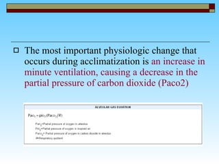 The most important physiologic change that occurs during acclimatization is  an increase in minute ventilation, causing a decrease in the partial pressure of carbon dioxide (Paco2)   