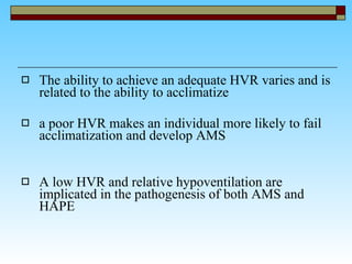 The ability to achieve an adequate HVR varies and is related to the ability to acclimatize a poor HVR makes an individual more likely to fail acclimatization and develop AMS A low HVR and relative hypoventilation are implicated in the pathogenesis of both AMS and HAPE  