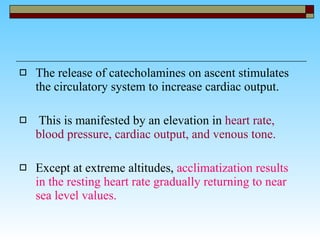 The release of catecholamines on ascent stimulates the circulatory system to increase cardiac output. This is manifested by an elevation in  heart rate, blood pressure, cardiac output, and venous tone.   Except at extreme altitudes,  acclimatization results in the resting heart rate gradually returning to near sea level values. 