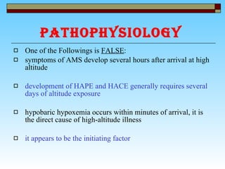 PATHOPHYSIOLOGY   One of the Followings is  FALSE : symptoms of AMS develop several hours after arrival at high altitude  development of HAPE and HACE generally requires several days of altitude exposure   hypobaric hypoxemia occurs within minutes of arrival, it is the direct cause of high-altitude illness it appears to be the initiating factor   