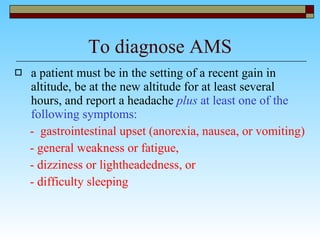 To diagnose AMS a patient must be in the setting of a recent gain in altitude, be at the new altitude for at least several hours, and report a headache  plus  at least one of the following symptoms: -  gastrointestinal upset (anorexia, nausea, or vomiting)  - general weakness or fatigue,  - dizziness or lightheadedness, or  - difficulty sleeping  