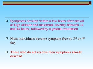 Symptoms develop within a few hours after arrival at high altitude and maximum severity between 24 and 48 hours, followed by a gradual resolution  Most individuals become symptom free by 3 rd  or 4 th   day Those who do not resolve their symptoms should descend 