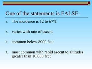 One of the statements is FALSE: The incidence is 12 to 67% varies with rate of ascent  common below 8000 feet  most common with rapid ascent to altitudes greater than 10,000 feet  