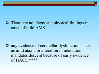 There are no diagnostic physical findings in cases of mild AMS any evidence of cerebellar dysfunction, such as mild ataxia or alteration in mentation, mandates descent because of early evidence of HACE **** 