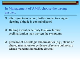 In Management of AMS, choose the wrong answer: after symptoms occur, further ascent to a higher sleeping altitude is contraindicated  Halting ascent or activity to allow further acclimatization may worsen the symptoms  presence of neurologic abnormalities (e.g., ataxia or altered mentation) or evidence of severe pulmonary edema mandates immediate descent  