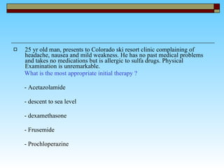25 yr old man, presents to Colorado ski resort clinic complaining of headache, nausea and mild weakness. He has no past medical problems and takes no medications but is allergic to sulfa drugs. Physical Examination is unremarkable.  What is the most appropriate initial therapy ? - Acetazolamide  - descent to sea level - dexamethasone - Frusemide - Prochloperazine  
