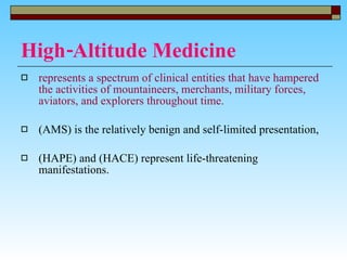 High-Altitude Medicine represents a spectrum of clinical entities that have hampered the activities of mountaineers, merchants, military forces, aviators, and explorers throughout time. (AMS) is the relatively benign and self-limited presentation,  (HAPE) and (HACE) represent life-threatening manifestations.  