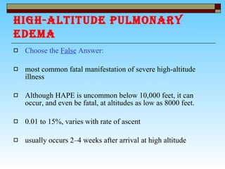 HIGH-ALTITUDE PULMONARY EDEMA   Choose the  False  Answer: most common fatal manifestation of severe high-altitude illness Although HAPE is uncommon below 10,000 feet, it can occur, and even be fatal, at altitudes as low as 8000 feet. 0.01 to 15%, varies with rate of ascent  usually occurs 2–4 weeks after arrival at high altitude  