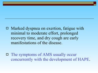 Marked dyspnea on exertion, fatigue with minimal to moderate effort, prolonged recovery time, and dry cough are early manifestations of the disease.  The symptoms of AMS usually occur concurrently with the development of HAPE . 