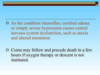 As the condition intensifies, cerebral edema or simply severe hypoxemia causes central nervous system dysfunction, such as ataxia and altered mentation.   Coma may follow and precede death in a few hours if oxygen therapy or descent is not instituted.  