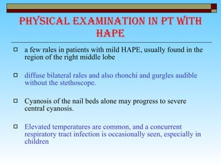 Physical examination in pt with HAPE a few rales in patients with mild HAPE, usually found in the region of the right middle lobe diffuse bilateral rales and also rhonchi and gurgles audible without the stethoscope. Cyanosis of the nail beds alone may progress to severe central cyanosis. Elevated temperatures are common, and a concurrent respiratory tract infection is occasionally seen, especially in children  
