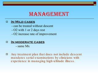 Management In Mild cases - can be treated without descent  - O2 with 1 or 2 days rest - O2 increase rate of improvement In moderate cases - same Mx Any treatment plan that does not include descent mandates serial examinations by clinicians with experience in managing high-altitude illness. 