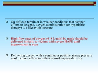 On difficult terrain or in weather conditions that hamper efforts to descend, oxygen administration (or hyperbaric therapy) is a lifesaving measure  High-flow rates of oxygen (6–8 L/min) by mask should be delivered initially to victims with severe HAPE until improvement is seen Delivering oxygen with a continuous positive airway pressure mask is more efficacious than normal oxygen delivery  