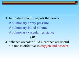 In treating HAPE, agents that lower : # pulmonary artery pressure # pulmonary blood volume  # pulmonary vascular resistance  OR enhance alveolar fluid clearance are useful but not as effective as  oxygen and descent . 