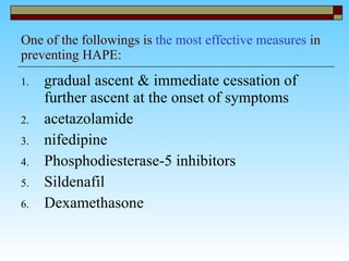 One of the followings is  the most effective measures  in preventing HAPE: gradual ascent & immediate cessation of further ascent at the onset of symptoms acetazolamide  nifedipine  Phosphodiesterase-5 inhibitors  Sildenafil  Dexamethasone  
