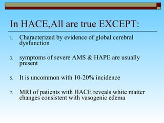 In HACE,All are true EXCEPT: Characterized by evidence of global cerebral dysfunction  symptoms of severe AMS & HAPE are usually present  It is uncommon with 10-20% incidence MRI of patients with HACE reveals white matter changes consistent with vasogenic edema  