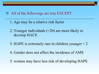 All of the followings are true EXCEPT: 1.  Age may be a relative risk factor  2.  Younger individuals (<20) are more likely to  develop HACE  3. HAPE is extremely rare in children younger < 2  4. Gender does not affect the incidence of AMS  5. women may have less risk of developing HAPE  