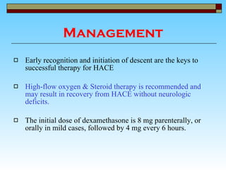 Management Early recognition and initiation of descent are the keys to successful therapy for HACE  High-flow oxygen & Steroid therapy is recommended and may result in recovery from HACE without neurologic deficits.   The initial dose of dexamethasone is 8 mg parenterally, or orally in mild cases, followed by 4 mg every 6 hours. 