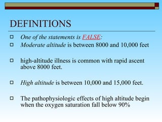 DEFINITIONS  One of the statements is  FALSE : Moderate altitude  is between 8000 and 10,000 feet high-altitude illness is common with rapid ascent above 8000 feet.  High altitude  is between 10,000 and 15,000 feet.  The pathophysiologic effects of high altitude begin when the oxygen saturation fall below 90% 