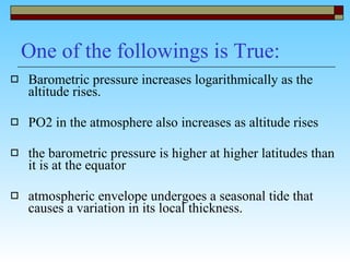 One of the followings is True: Barometric pressure increases logarithmically as the altitude rises.  PO2 in the atmosphere also increases as altitude rises the barometric pressure is higher at higher latitudes than it is at the equator atmospheric envelope undergoes a seasonal tide that causes a variation in its local thickness. 