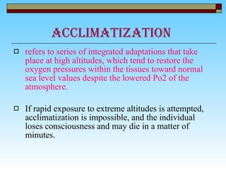 ACCLIMATIZATION  refers to series of integrated adaptations that take place at high altitudes, which tend to restore the oxygen pressures within the tissues toward normal sea level values despite the lowered Po2 of the atmosphere. If rapid exposure to extreme altitudes is attempted, acclimatization is impossible, and the individual loses consciousness and may die in a matter of minutes. 