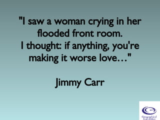 &quot;I saw a woman crying in her flooded front room. I thought: if anything, you're making it worse love…&quot;   Jimmy Carr 