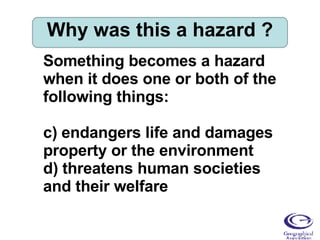 Why was this a hazard ? Something becomes a hazard when it does one or both of the following things: endangers life and damages property or the environment threatens human societies and their welfare 