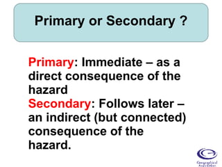 Primary or Secondary ? Primary : Immediate – as a direct consequence of the hazard Secondary : Follows later – an indirect (but connected) consequence of the hazard. 