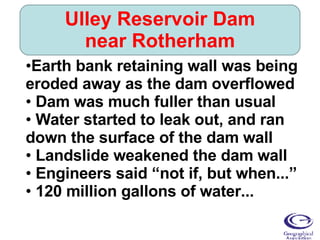 Ulley Reservoir Dam near Rotherham Earth bank retaining wall was being eroded away as the dam overflowed Dam was much fuller than usual Water started to leak out, and ran down the surface of the dam wall Landslide weakened the dam wall Engineers said “not if, but when...” 120 million gallons of water... 