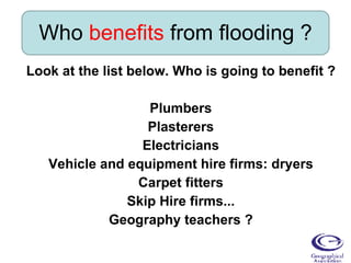 Who  benefits  from flooding ? Look at the list below. Who is going to benefit ? Plumbers Plasterers Electricians Vehicle and equipment hire firms: dryers Carpet fitters Skip Hire firms... Geography teachers ? 