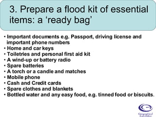 3. Prepare a flood kit of essential items: a ‘ready bag’ Important documents e.g. Passport, driving license and  important phone numbers  Home and car keys  Toiletries and personal first aid kit  A wind-up or battery radio  Spare batteries  A torch or a candle and matches  Mobile phone  Cash and Credit cards  Spare clothes and blankets  Bottled water and any easy food, e.g. tinned food or biscuits .  