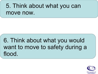 5. Think about what you can move now. 6. Think about what you would want to move to safety during a flood. 