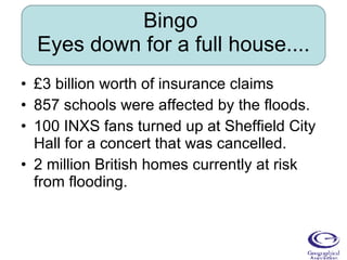 Bingo  Eyes down for a full house.... £3 billion worth of insurance claims 857 schools were affected by the floods. 100 INXS fans turned up at Sheffield City Hall for a concert that was cancelled. 2 million British homes currently at risk from flooding. 