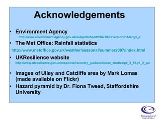 Acknowledgements Environment Agency http://www.environment-agency.gov.uk/subjects/flood/1867303/?version=1&lang=_e The Met Office: Rainfall statistics UKResilience website http://www.ukresilience.gov.uk/response/recovery_guidance/case_studies/p2_3_10-y1_2_yandh_flooding.aspx Images of Ulley and Catcliffe area by Mark Lomas (made available on Flickr) Hazard pyramid by Dr. Fiona Tweed, Staffordshire University http://www.metoffice.gov.uk/weather/seasonal/summer2007/index.html 
