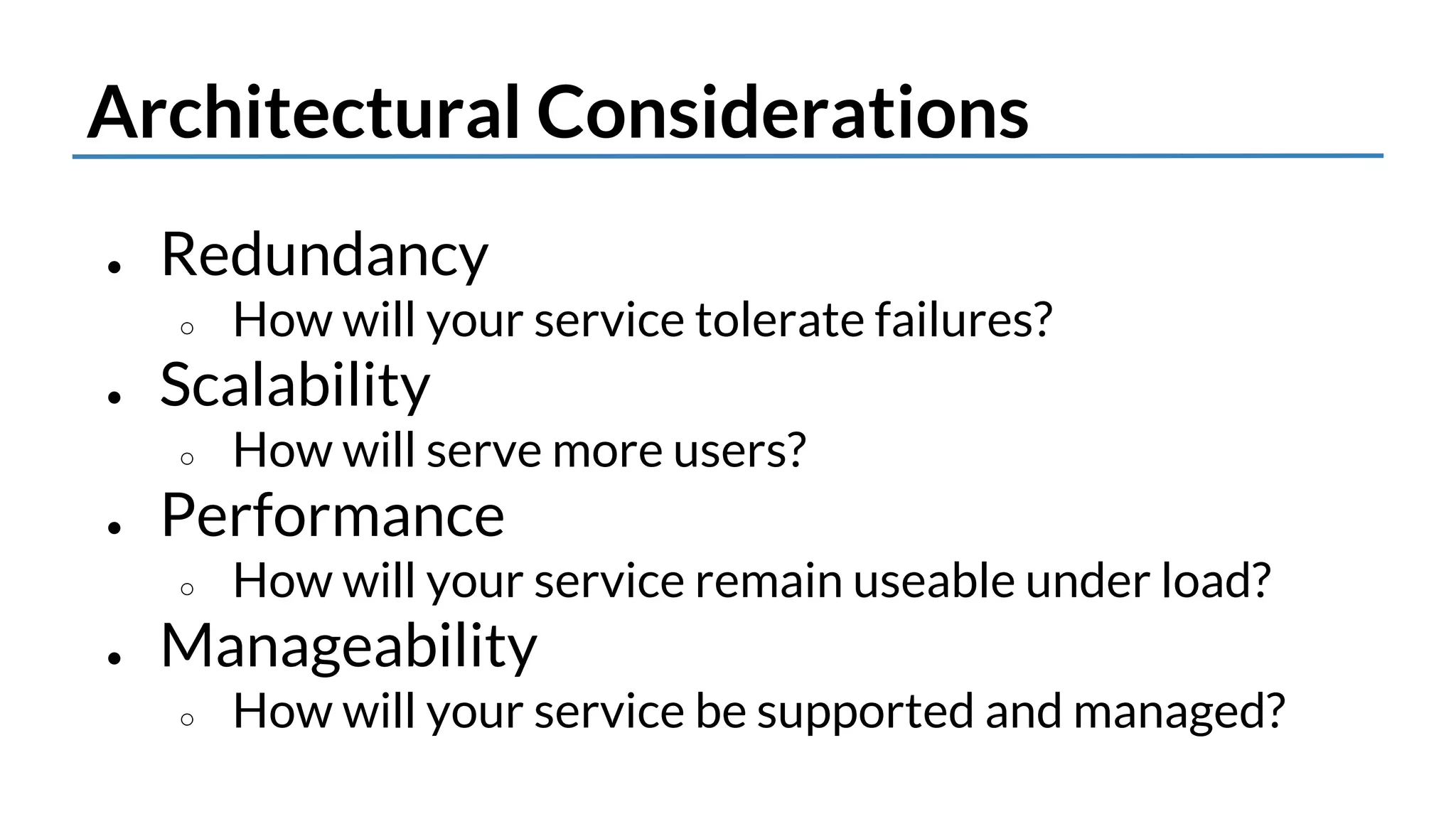 Architectural Considerations 
● Redundancy 
○ How will your service tolerate failures? 
● Scalability 
○ How will it serve more users? 
● Performance 
○ How will your service remain useable under load? 
● Manageability 
○ How will your service be supported and managed? 
 