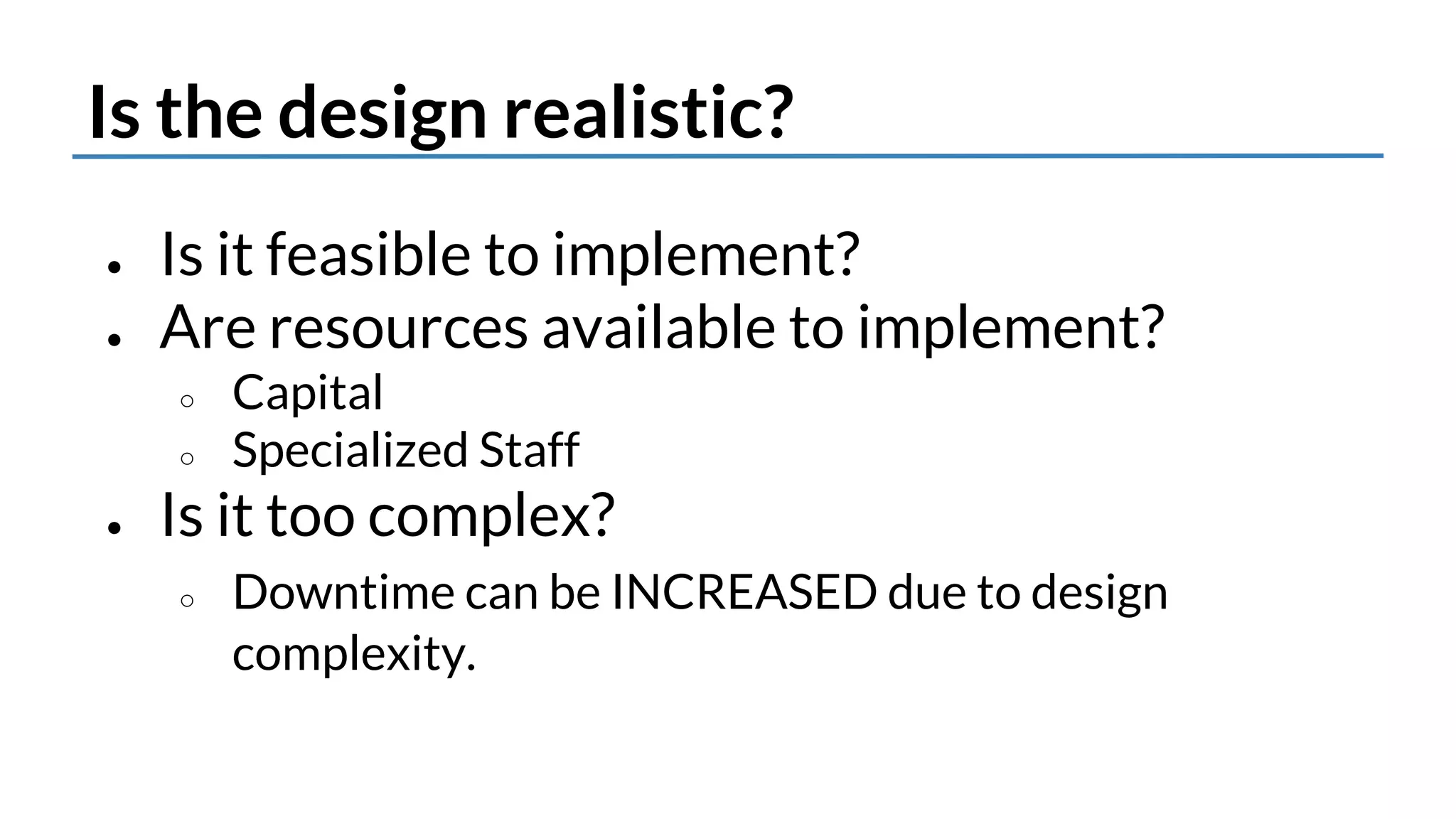 Is the design realistic? 
● Is it feasible to implement? 
● Are resources available to implement? 
○ Capital 
○ Specialized Staff 
● Is it too complex? 
○ Downtime can be INCREASED due to design 
complexity. 
 