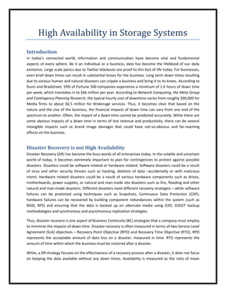 High Availability in Storage Systems
Introduction
In today’s connected world, information and communication have become vital and fundamental
aspects of every sphere. Be it an individual or a business, data has become the lifeblood of our daily
existence. Large scale panics due to Twitter blackouts are proof to this fact of life today. For businesses,
even brief down times can result in substantial losses for the business. Long term down times resulting
due to various human and natural disasters can cripple a business and bring it to its knees. According to
Dunn and Bradstreet, 59% of Fortune 500 companies experience a minimum of 1.6 hours of down time
per week, which translates in to $46 million per year. According to Network Computing, the Meta Group
and Contingency Planning Research, the typical hourly cost of downtime varies from roughly $90,000 for
Media firms to about $6.5 million for Brokerage services. Thus, it becomes clear that based on the
nature and the size of the business, the financial impacts of down time can vary from one end of the
spectrum to another. Often, the impact of a down time cannot be predicted accurately. While there are
some obvious impacts of a down time in terms of lost revenue and productivity, there can be several
intangible impacts such as brand image damages that could have not-so-obvious and far-reaching
effects on the business.


Disaster Recovery is not High Availability
Disaster Recovery (DR) has become the buzz words of all enterprises today. In the volatile and uncertain
world of today, it becomes extremely important to plan for contingencies to protect against possible
disasters. Disasters could be software related or hardware related. Software disasters could be a result
of virus and other security threats such as hacking, deletion of data –accidentally or with malicious
intent. Hardware related disasters could be a result of various hardware components such as drives,
motherboards, power supplies, or natural and man-made site disasters such as fire, flooding and other
natural and man-made disasters. Different disasters need different recovery strategies – while software
failures can be protected using techniques such as Snapshots, Continuous Data Protection (CDP),
hardware failures can be recovered by building component redundancies within the system (such as
RAID, RPS) and ensuring that the data is backed up on alternate media using D2D, D2D2T backup
methodologies and synchronous and asynchronous replication strategies.

Thus, disaster recovery is one aspect of Business Continuity (BC) strategies that a company must employ
to minimize the impacts of down time. Disaster recovery is often measured in terms of two Service Level
Agreement (SLA) objectives – Recovery Point Objective (RPO) and Recovery Time Objective (RTO). RPO
represents the acceptable amount of data loss on a disaster, measured in time. RTO represents the
amount of time within which the business must be restored after a disaster.

While, a DR strategy focuses on the effectiveness of a recovery process after a disaster, it does not focus
on keeping the data available without any down times. Availability is measured as the ratio of mean
 