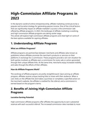 High-Commission Affiliate Programs in
2023
In the dynamic world of online entrepreneurship, affiliate marketing continues to be a
popular and lucrative strategy for generating passive income. One of the critical factors
that can significantly impact an affiliate marketer's success is the commission rate
offered by affiliate programs. In 2023, the landscape of affiliate marketing is evolving,
and high-commission affiliate programs are taking center stage.
This article will explore high-commission affiliate programs and shed light on some of
the best options available for aspiring affiliates.
1. Understanding Affiliate Programs
What are Affiliate Programs?
Affiliate programs are partnerships between merchants and affiliates (also known as
publishers) where affiliates promote the merchant's products or services on their
platforms in exchange for a commission. These programs provide a win-win situation for
both parties involved, as affiliates earn a commission for every sale or action generated
through their unique affiliate links. At the same time, merchants enjoy increased visibility
and sales through the efforts of their affiliates.
How do Affiliate Programs Work?
The workings of affiliate programs are pretty straightforward. Upon joining an affiliate
program, affiliates receive unique tracking links to share with their audience. When a
user clicks on the affiliate link and makes a purchase or completes a specified action on
the merchant's website, the affiliate is credited for the referral, and a commission is
earned based on the program's terms.
2. Benefits of Joining High-Commission Affiliate
Programs
Lucrative Earning Potential
High-commission affiliate programs offer affiliates the opportunity to earn substantial
revenue with each successful referral. The increased commission rates translate to more
 