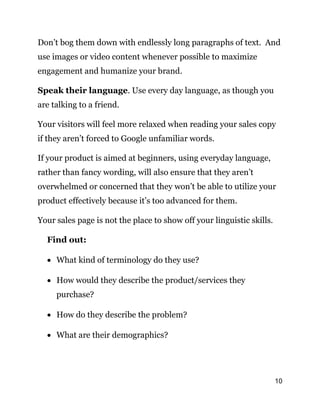 10
Don’t bog them down with endlessly long paragraphs of text. And
use images or video content whenever possible to maximize
engagement and humanize your brand.
Speak their language. Use every day language, as though you
are talking to a friend.
Your visitors will feel more relaxed when reading your sales copy
if they aren’t forced to Google unfamiliar words.
If your product is aimed at beginners, using everyday language,
rather than fancy wording, will also ensure that they aren’t
overwhelmed or concerned that they won’t be able to utilize your
product effectively because it’s too advanced for them.
Your sales page is not the place to show off your linguistic skills.
Find out:
 What kind of terminology do they use?
 How would they describe the product/services they
purchase?
 How do they describe the problem?
 What are their demographics?
 