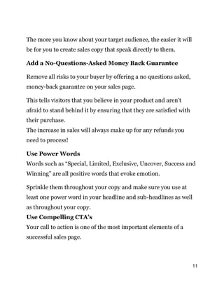 11
The more you know about your target audience, the easier it will
be for you to create sales copy that speak directly to them.
Add a No-Questions-Asked Money Back Guarantee
Remove all risks to your buyer by offering a no questions asked,
money-back guarantee on your sales page.
This tells visitors that you believe in your product and aren’t
afraid to stand behind it by ensuring that they are satisfied with
their purchase.
The increase in sales will always make up for any refunds you
need to process!
Use Power Words
Words such as “Special, Limited, Exclusive, Uncover, Success and
Winning” are all positive words that evoke emotion.
Sprinkle them throughout your copy and make sure you use at
least one power word in your headline and sub-headlines as well
as throughout your copy.
Use Compelling CTA’s
Your call to action is one of the most important elements of a
successful sales page.
 