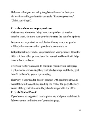 12
Make sure that you are using tangible action verbs that spur
visitors into taking action (for example, “Reserve your seat”,
“Claim your Copy”).
Provide a clear value proposition
Visitors care about one thing: how your product or service
benefits them, so make sure you clearly state the benefits upfront.
Features are important as well, but outlining how your product
will help them or solve their problem is even more so.
Tell potential buyers what is special about your product. How it’s
different than other products on the market and how it will help
them solve a problem.
Give your visitor’s a reason to continue reading your sales page
right away by showcasing the greatest advantage and the biggest
benefit to the offer you are promoting.
That way, if your reader doesn’t connect with anything else, and
even if they fail to continue reading the rest of the page, they are
aware of the greatest reason they should respond to the offer.
Provide Social Proof
If you have a strong social media presence, add your social-media
follower count to the footer of your sales page.
 