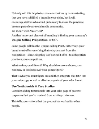 13
Not only will this help to increase conversions by demonstrating
that you have solidified a brand in your niche, but it will
encourage visitors who aren’t quite ready to make the purchase,
become part of your social media community.
Be Clear with Your USP
Another important element of branding is finding your company’s
Unique Selling Proposition, or USP.
Some people call this the Unique Selling Point. Either way, your
brand must offer something that sets you apart from the
competition—something they don’t or can’t offer—to differentiate
you from your competitors.
What makes you different? Why should someone choose your
company or products over your competitors’?
That is what you must figure out and then integrate that USP into
your sales copy as well as all other aspects of your sales funnel.
Use Testimonials & Case Studies
Consider adding testimonials into your sales page of positive
responses that you’ve received from existing customers.
This tells your visitors that the product has worked for other
people.
 