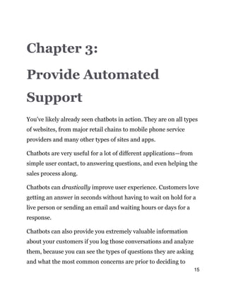 15
Chapter 3:
Provide Automated
Support
You’ve likely already seen chatbots in action. They are on all types
of websites, from major retail chains to mobile phone service
providers and many other types of sites and apps.
Chatbots are very useful for a lot of different applications—from
simple user contact, to answering questions, and even helping the
sales process along.
Chatbots can drastically improve user experience. Customers love
getting an answer in seconds without having to wait on hold for a
live person or sending an email and waiting hours or days for a
response.
Chatbots can also provide you extremely valuable information
about your customers if you log those conversations and analyze
them, because you can see the types of questions they are asking
and what the most common concerns are prior to deciding to
 