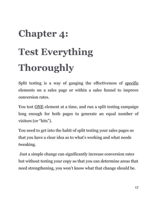 17
Chapter 4:
Test Everything
Thoroughly
Split testing is a way of gauging the effectiveness of specific
elements on a sales page or within a sales funnel to improve
conversion rates.
You test ONE element at a time, and run a split testing campaign
long enough for both pages to generate an equal number of
visitors (or “hits”).
You need to get into the habit of split testing your sales pages so
that you have a clear idea as to what’s working and what needs
tweaking.
Just a simple change can significantly increase conversion rates
but without testing your copy so that you can determine areas that
need strengthening, you won’t know what that change should be.
 